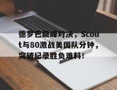 PG国际-德罗巴巅峰对决，Scout与80激战美国队分钟，突破纪录胜负难料！的简单介绍